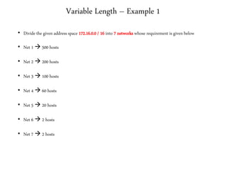 Variable Length – Example 1
• Divide the given address space 172.16.0.0 / 16 into 7 networks whose requirement is given below
• Net 1  500 hosts
• Net 2  200 hosts
• Net 3  100 hosts
• Net 4  60 hosts
• Net 5  20 hosts
• Net 6  2 hosts
• Net 7  2 hosts
 