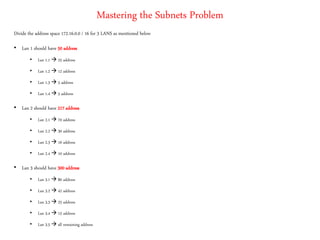 Mastering the Subnets Problem
Divide the address space 172.16.0.0 / 16 for 3 LANS as mentioned below
• Lan 1 should have 50 address
• Lan 1.1  25 address
• Lan 1.2  12 address
• Lan 1.3  5 address
• Lan 1.4  5 address
• Lan 2 should have 217 address
• Lan 2.1  70 address
• Lan 2.2  30 address
• Lan 2.3  16 address
• Lan 2.4  10 address
• Lan 3 should have 300 address
• Lan 3.1  80 address
• Lan 3.2  42 address
• Lan 3.3  25 address
• Lan 3.4  15 address
• Lan 3.5  all remaining address
 