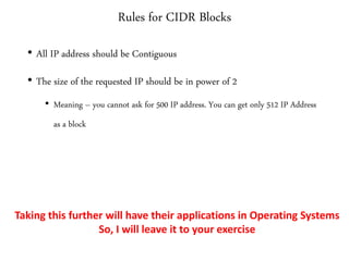 Rules for CIDR Blocks
• All IP address should be Contiguous
• The size of the requested IP should be in power of 2
• Meaning – you cannot ask for 500 IP address. You can get only 512 IP Address
as a block
Taking this further will have their applications in Operating Systems
So, I will leave it to your exercise
 