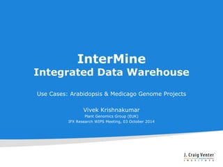 InterMine 
Integrated Data Warehouse 
Use Cases: Arabidopsis & Medicago Genome Projects 
Vivek Krishnakumar 
Plant Genomics Group (EUK) 
IFX Research WIPS Meeting, 03 October 2014 
 