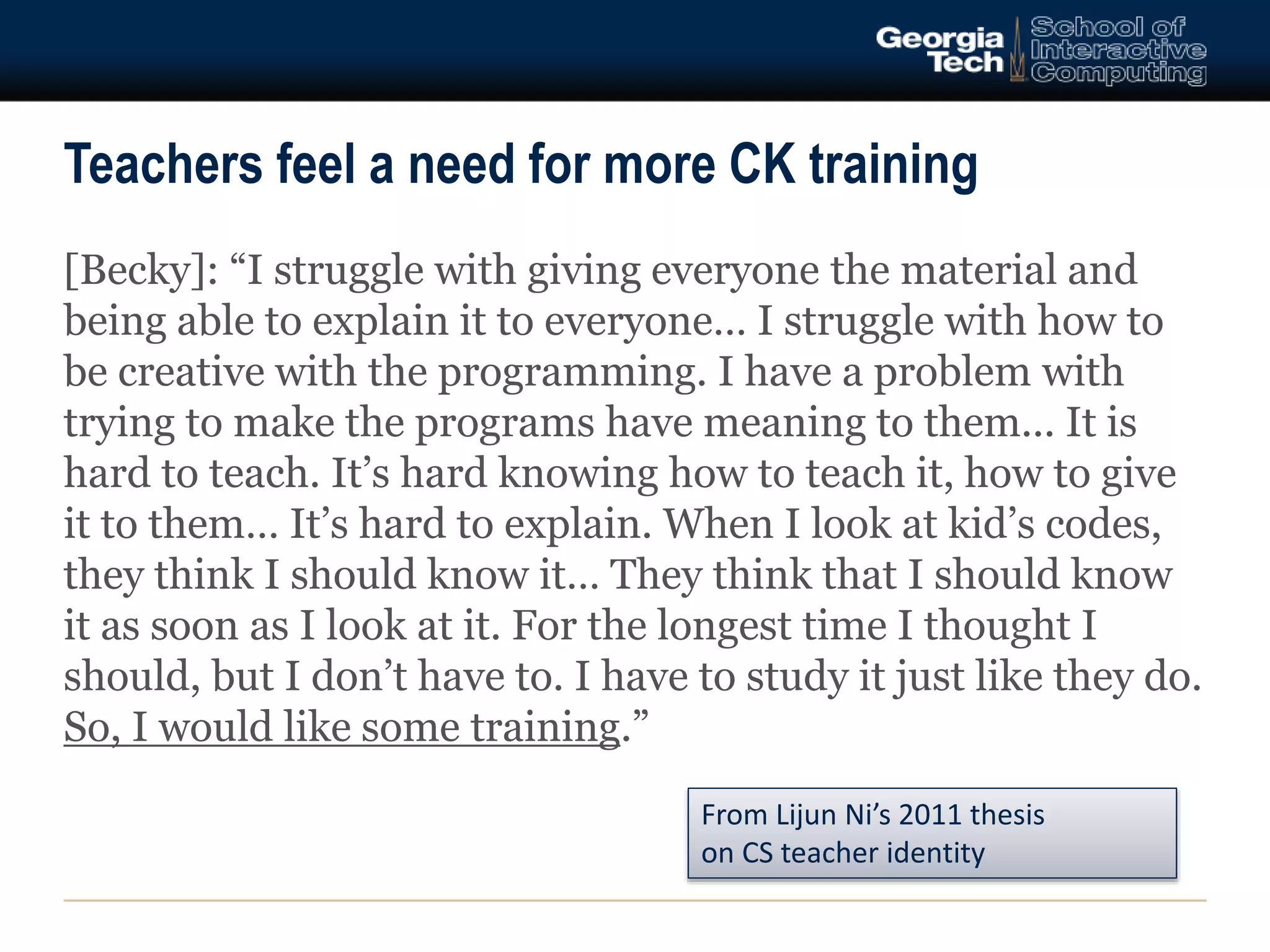 Teachers feel a need for more CK training 
[Becky]: “I struggle with giving everyone the material and 
being able to explain it to everyone… I struggle with how to 
be creative with the programming. I have a problem with 
trying to make the programs have meaning to them... It is 
hard to teach. It’s hard knowing how to teach it, how to give 
it to them… It’s hard to explain. When I look at kid’s codes, 
they think I should know it… They think that I should know 
it as soon as I look at it. For the longest time I thought I 
should, but I don’t have to. I have to study it just like they do. 
So, I would like some training.” 
From Lijun Ni’s 2011 thesis 
on CS teacher identity 
 