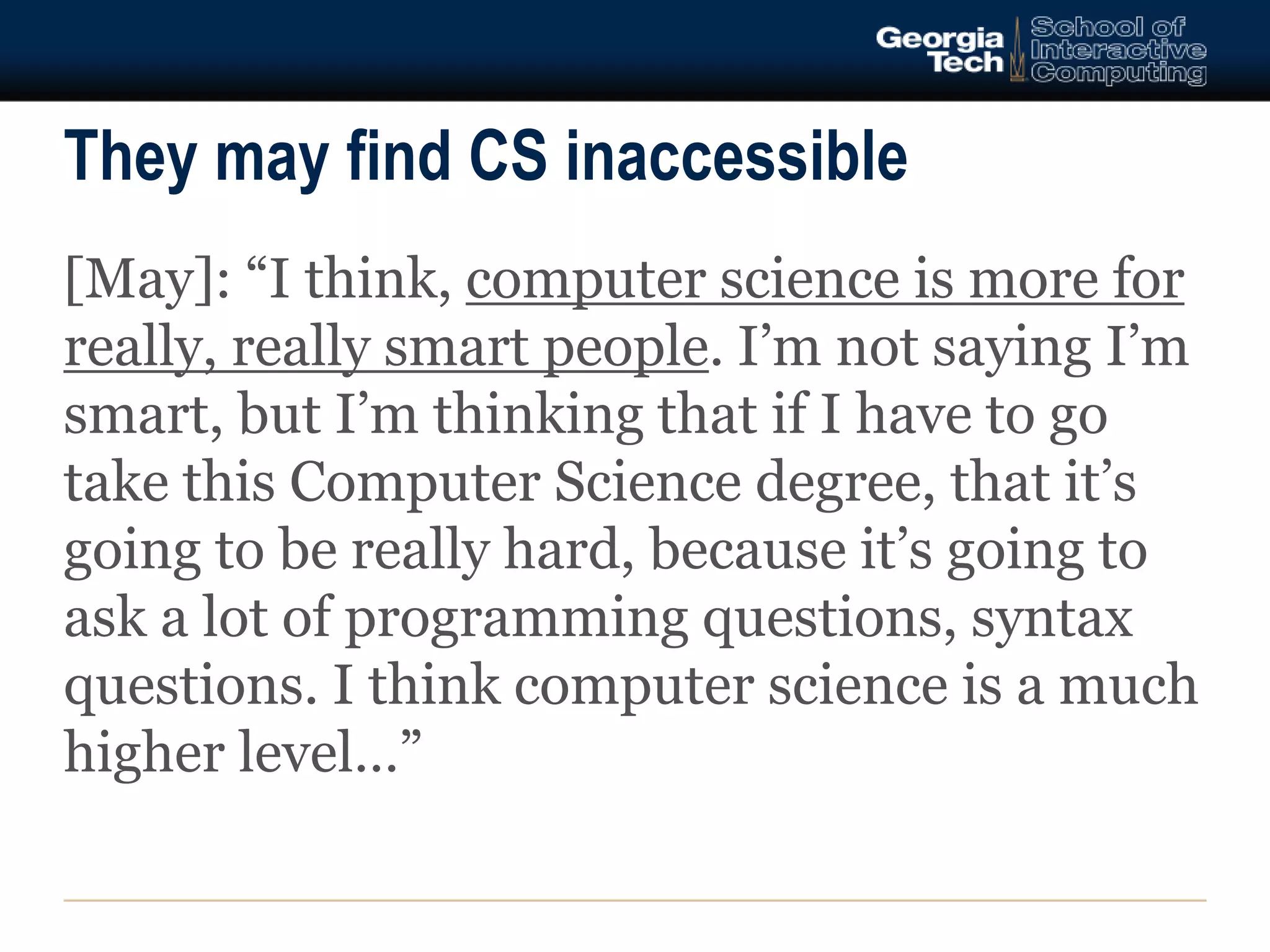 They may find CS inaccessible 
[May]: “I think, computer science is more for 
really, really smart people. I’m not saying I’m 
smart, but I’m thinking that if I have to go 
take this Computer Science degree, that it’s 
going to be really hard, because it’s going to 
ask a lot of programming questions, syntax 
questions. I think computer science is a much 
higher level…” 
 