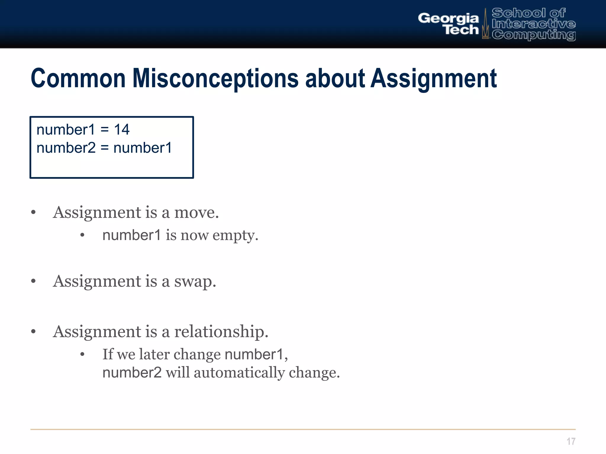 Common Misconceptions about Assignment 
17 
number1 = 14 
number2 = number1 
• Assignment is a move. 
• number1 is now empty. 
• Assignment is a swap. 
• Assignment is a relationship. 
• If we later change number1, 
number2 will automatically change. 
 