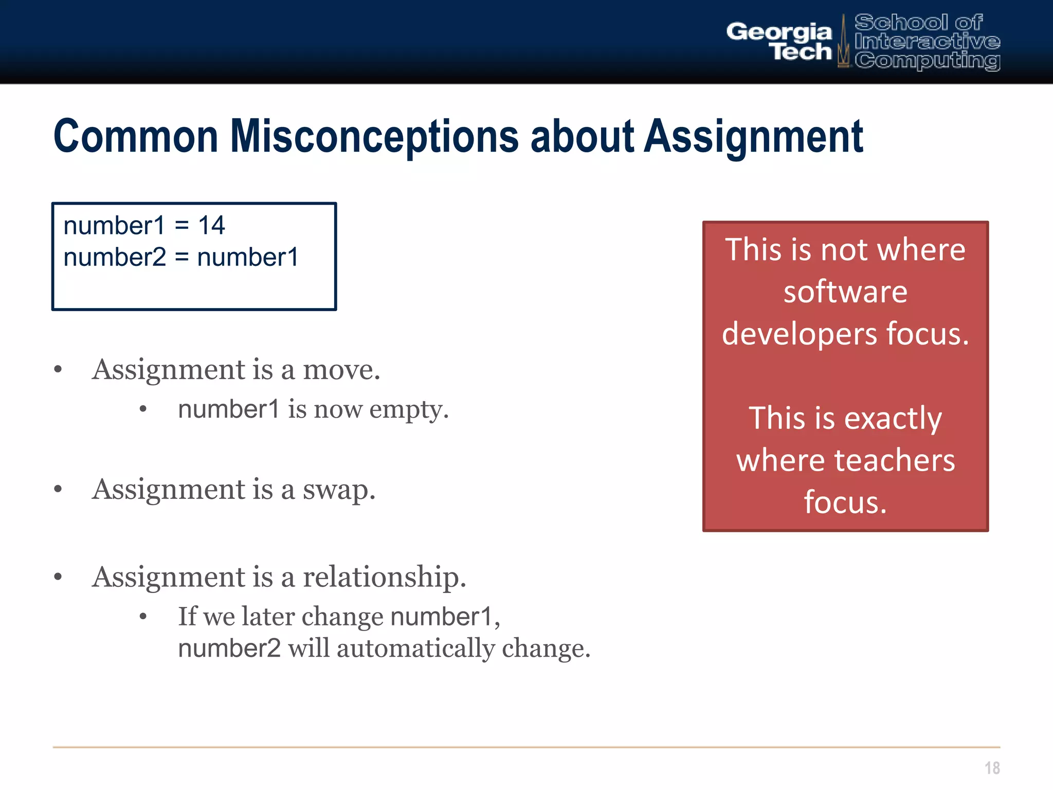 Common Misconceptions about Assignment 
18 
number1 = 14 
number2 = number1 This is not where 
• Assignment is a move. 
• number1 is now empty. 
• Assignment is a swap. 
• Assignment is a relationship. 
• If we later change number1, 
number2 will automatically change. 
software 
developers focus. 
This is exactly 
where teachers 
focus. 
 
