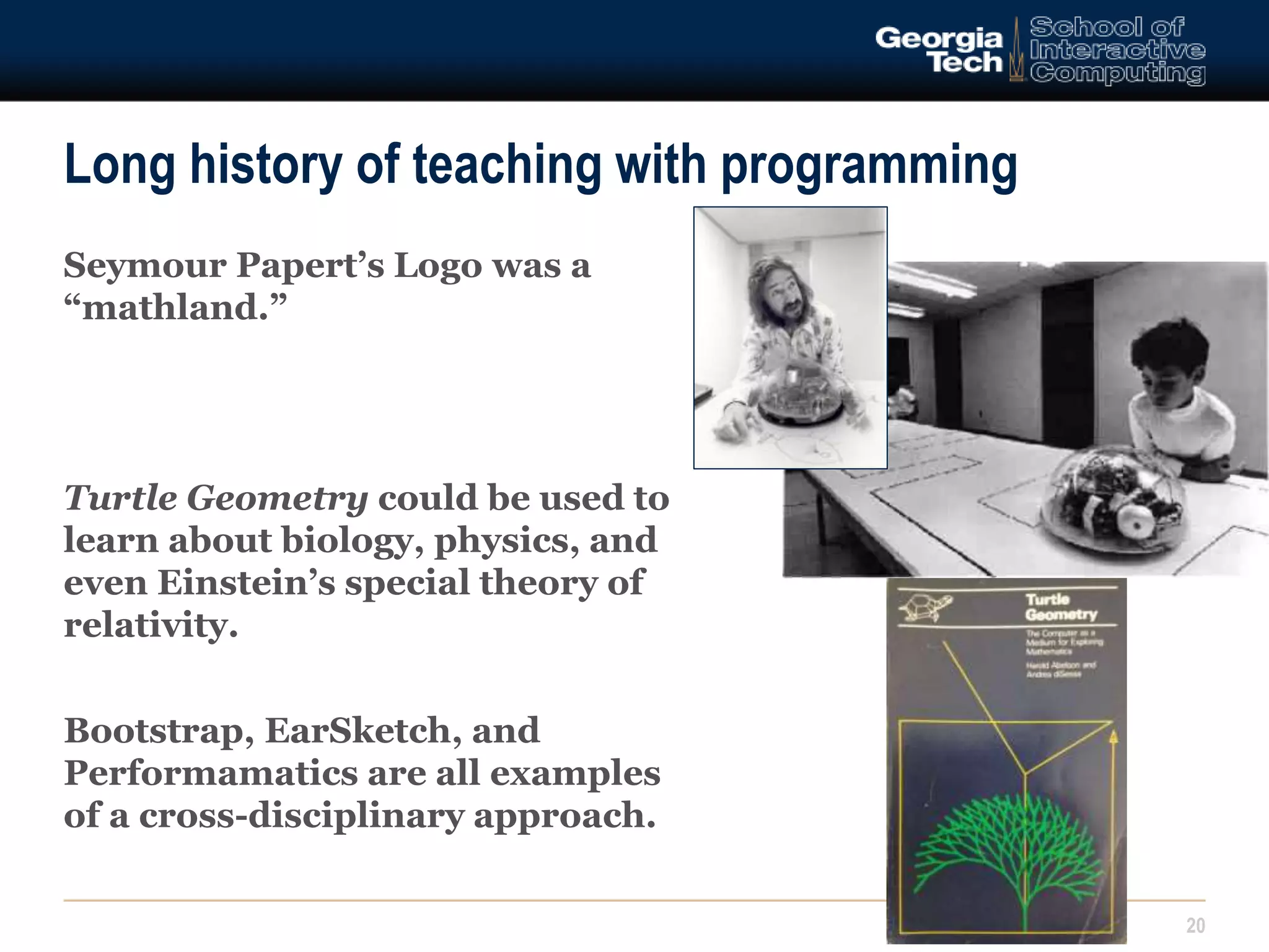 Long history of teaching with programming 
Seymour Papert’s Logo was a 
“mathland.” 
Turtle Geometry could be used to 
learn about biology, physics, and 
even Einstein’s special theory of 
relativity. 
Bootstrap, EarSketch, and 
Performamatics are all examples 
of a cross-disciplinary approach. 
20 
 