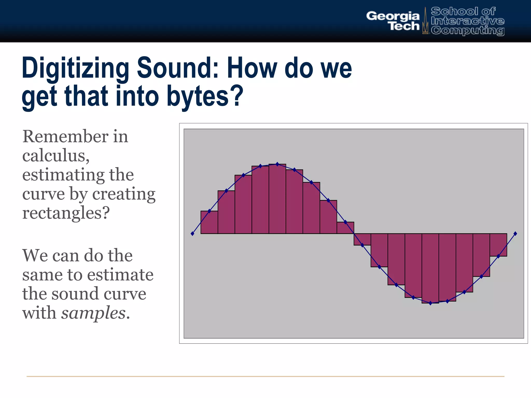 Digitizing Sound: How do we 
get that into bytes? 
Remember in 
calculus, 
estimating the 
curve by creating 
rectangles? 
We can do the 
same to estimate 
the sound curve 
with samples. 
 