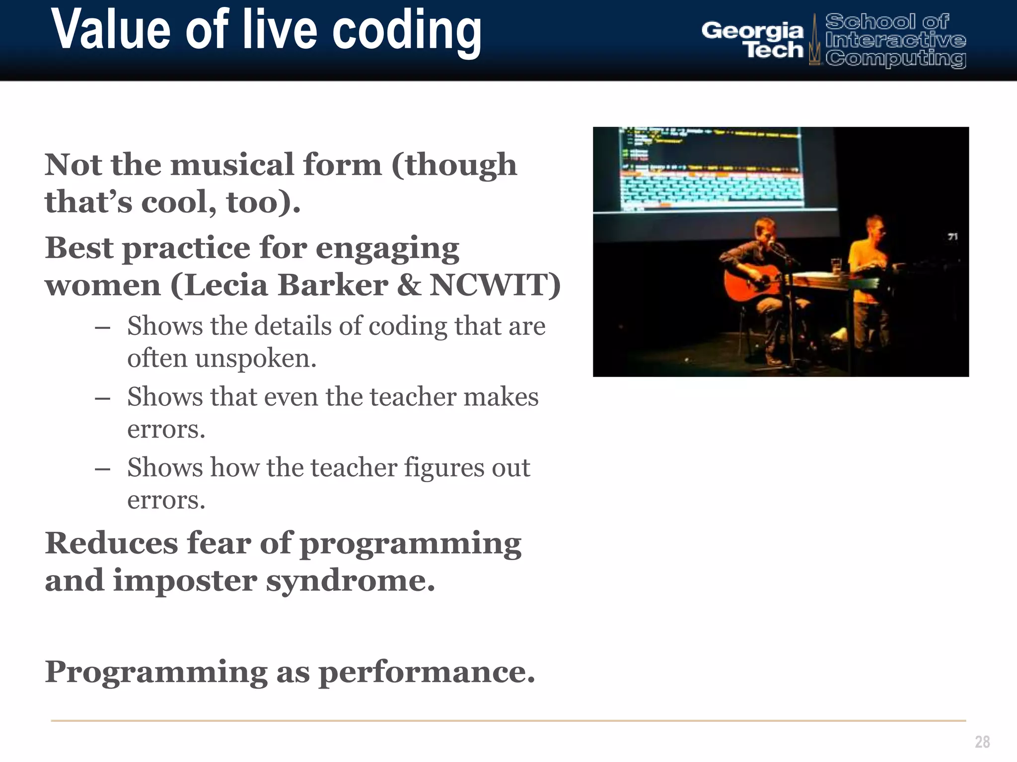 Value of live coding 
Not the musical form (though 
that’s cool, too). 
Best practice for engaging 
women (Lecia Barker & NCWIT) 
– Shows the details of coding that are 
often unspoken. 
– Shows that even the teacher makes 
errors. 
– Shows how the teacher figures out 
errors. 
Reduces fear of programming 
and imposter syndrome. 
Programming as performance. 
28 
 