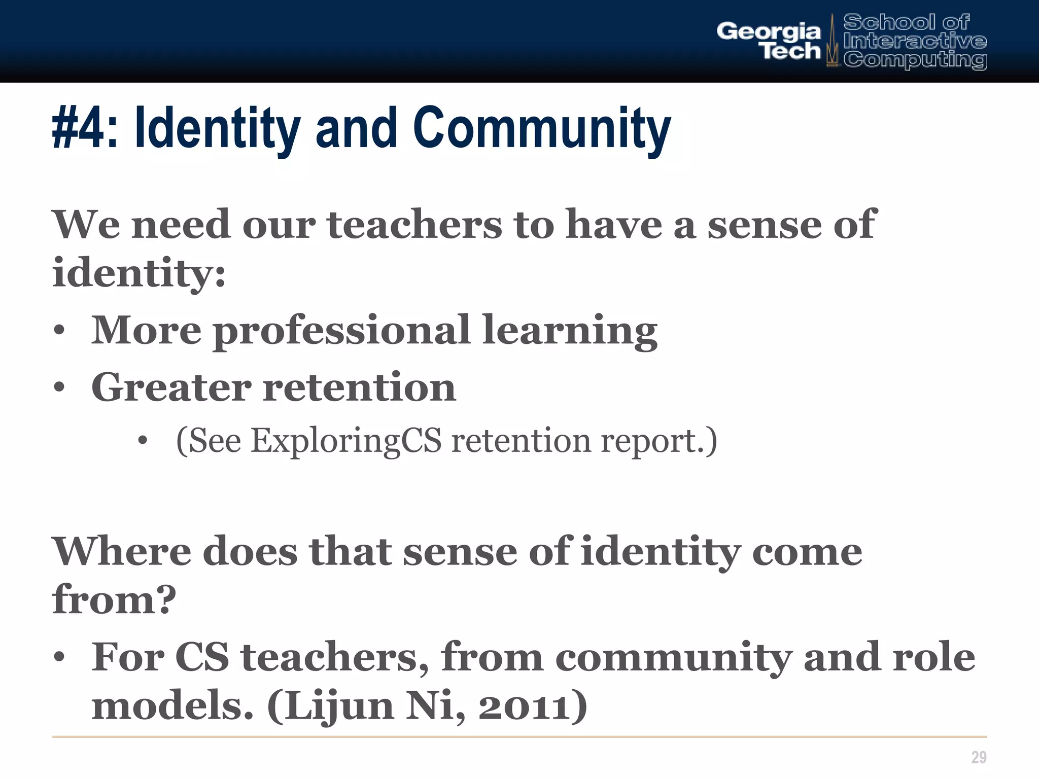 #4: Identity and Community 
We need our teachers to have a sense of 
identity: 
• More professional learning 
• Greater retention 
• (See ExploringCS retention report.) 
Where does that sense of identity come 
from? 
• For CS teachers, from community and role 
models. (Lijun Ni, 2011) 
29 
 