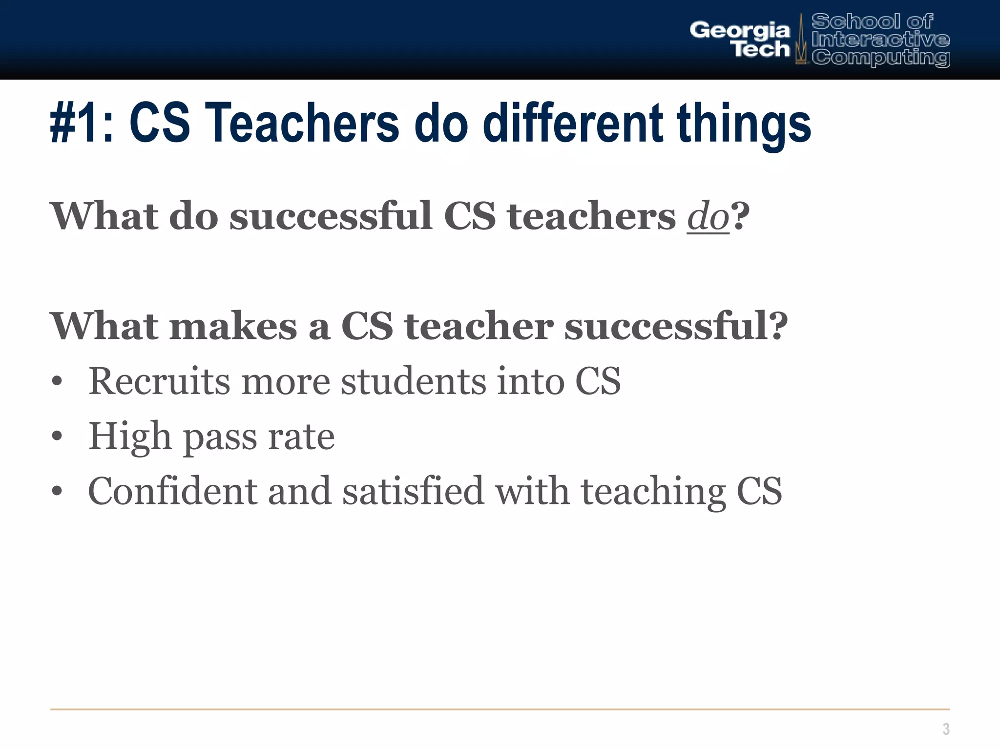 #1: CS Teachers do different things 
3 
What do successful CS teachers do? 
What makes a CS teacher successful? 
• Recruits more students into CS 
• High pass rate 
• Confident and satisfied with teaching CS 
 
