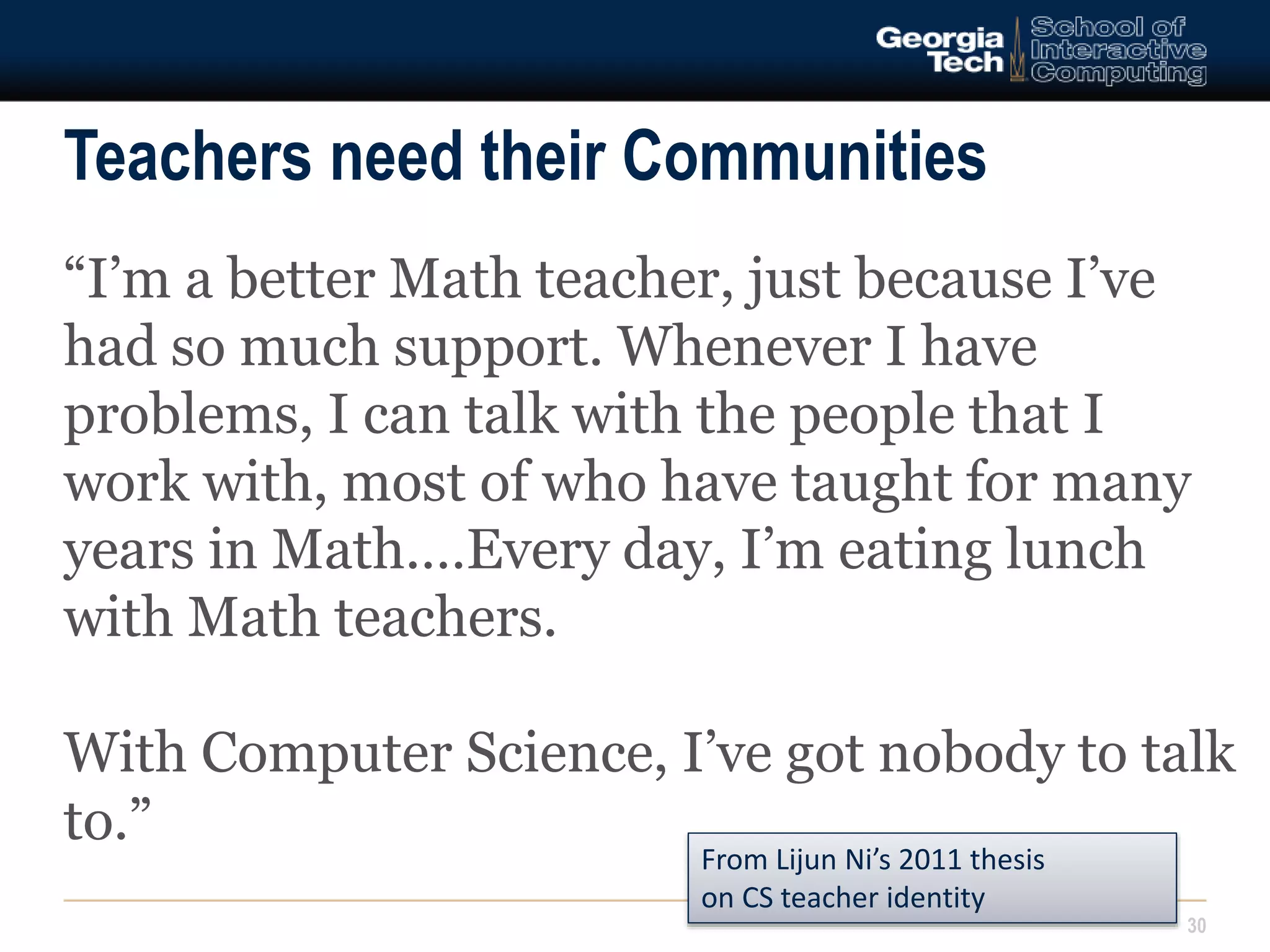 Teachers need their Communities 
“I’m a better Math teacher, just because I’ve 
had so much support. Whenever I have 
problems, I can talk with the people that I 
work with, most of who have taught for many 
years in Math.…Every day, I’m eating lunch 
with Math teachers. 
With Computer Science, I’ve got nobody to talk 
to.” 
30 
From Lijun Ni’s 2011 thesis 
on CS teacher identity 
 