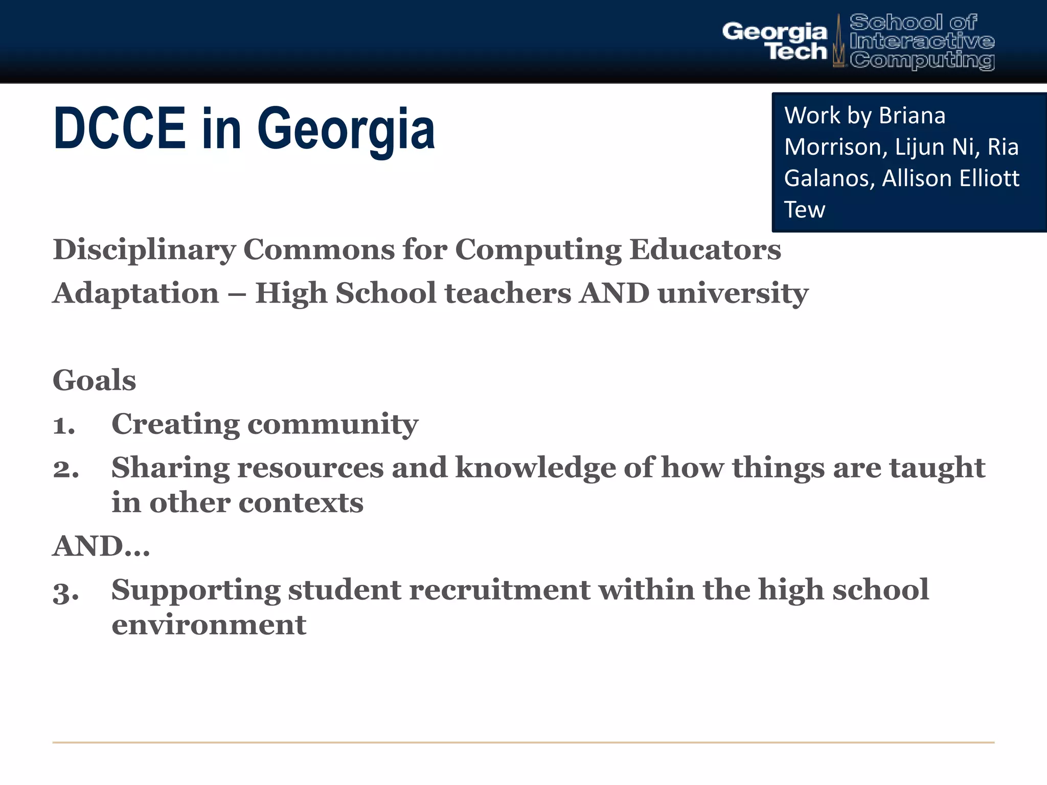 DCCE in Georgia 
Disciplinary Commons for Computing Educators 
Adaptation – High School teachers AND university 
Goals 
1. Creating community 
2. Sharing resources and knowledge of how things are taught 
in other contexts 
AND… 
3. Supporting student recruitment within the high school 
environment 
Work by Briana 
Morrison, Lijun Ni, Ria 
Galanos, Allison Elliott 
Tew 
 