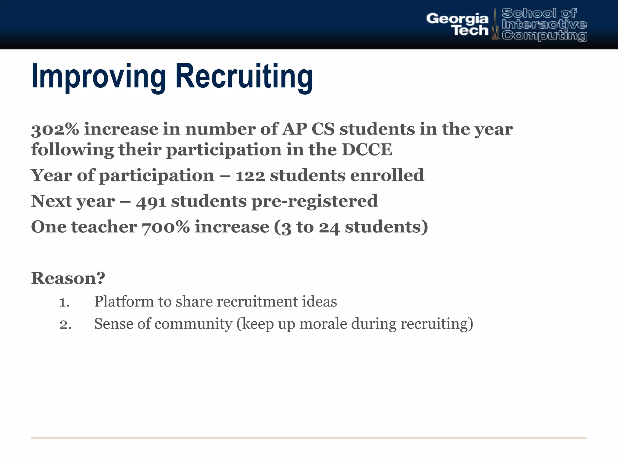 Improving Recruiting 
302% increase in number of AP CS students in the year 
following their participation in the DCCE 
Year of participation – 122 students enrolled 
Next year – 491 students pre-registered 
One teacher 700% increase (3 to 24 students) 
Reason? 
1. Platform to share recruitment ideas 
2. Sense of community (keep up morale during recruiting) 
 