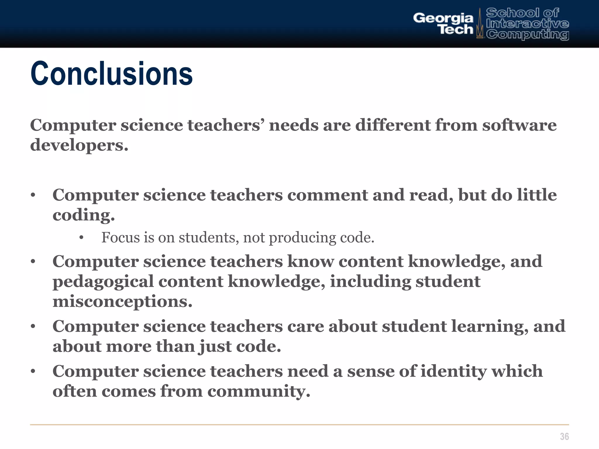 Conclusions 
Computer science teachers’ needs are different from software 
developers. 
• Computer science teachers comment and read, but do little 
coding. 
• Focus is on students, not producing code. 
• Computer science teachers know content knowledge, and 
pedagogical content knowledge, including student 
misconceptions. 
• Computer science teachers care about student learning, and 
about more than just code. 
• Computer science teachers need a sense of identity which 
often comes from community. 
36 
 