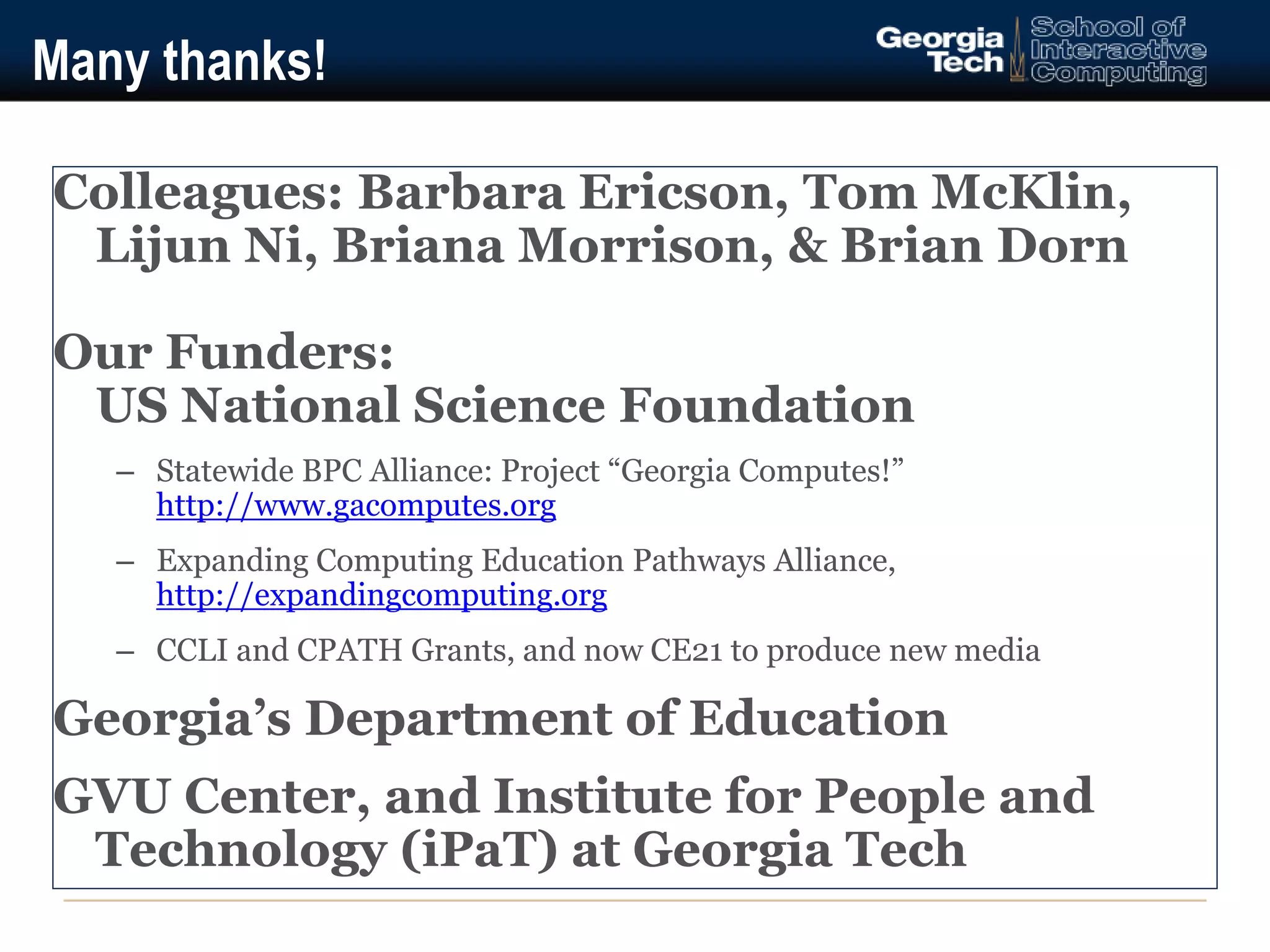 Many thanks! 
Colleagues: Barbara Ericson, Tom McKlin, 
Lijun Ni, Briana Morrison, & Brian Dorn 
Our Funders: 
US National Science Foundation 
– Statewide BPC Alliance: Project “Georgia Computes!” 
http://www.gacomputes.org 
– Expanding Computing Education Pathways Alliance, 
http://expandingcomputing.org 
– CCLI and CPATH Grants, and now CE21 to produce new media 
Georgia’s Department of Education 
GVU Center, and Institute for People and 
Technology (iPaT) at Georgia Tech 
 