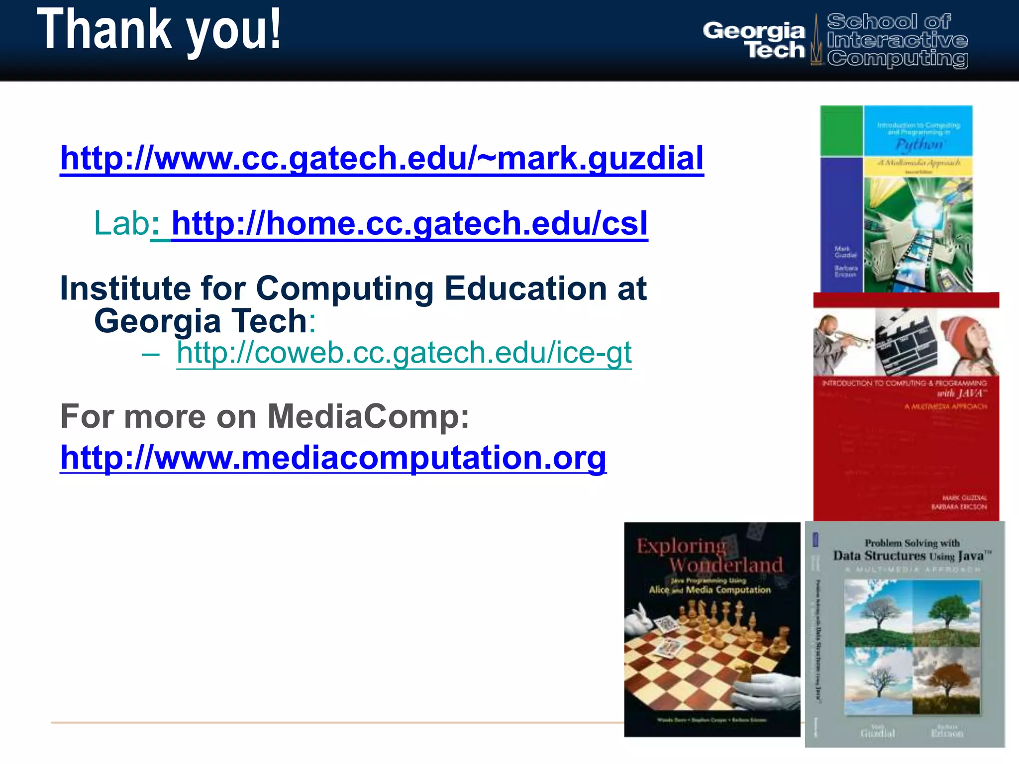 Thank you! 
http://www.cc.gatech.edu/~mark.guzdial 
Lab: http://home.cc.gatech.edu/csl 
Institute for Computing Education at 
Georgia Tech: 
– http://coweb.cc.gatech.edu/ice-gt 
For more on MediaComp: 
http://www.mediacomputation.org 
 