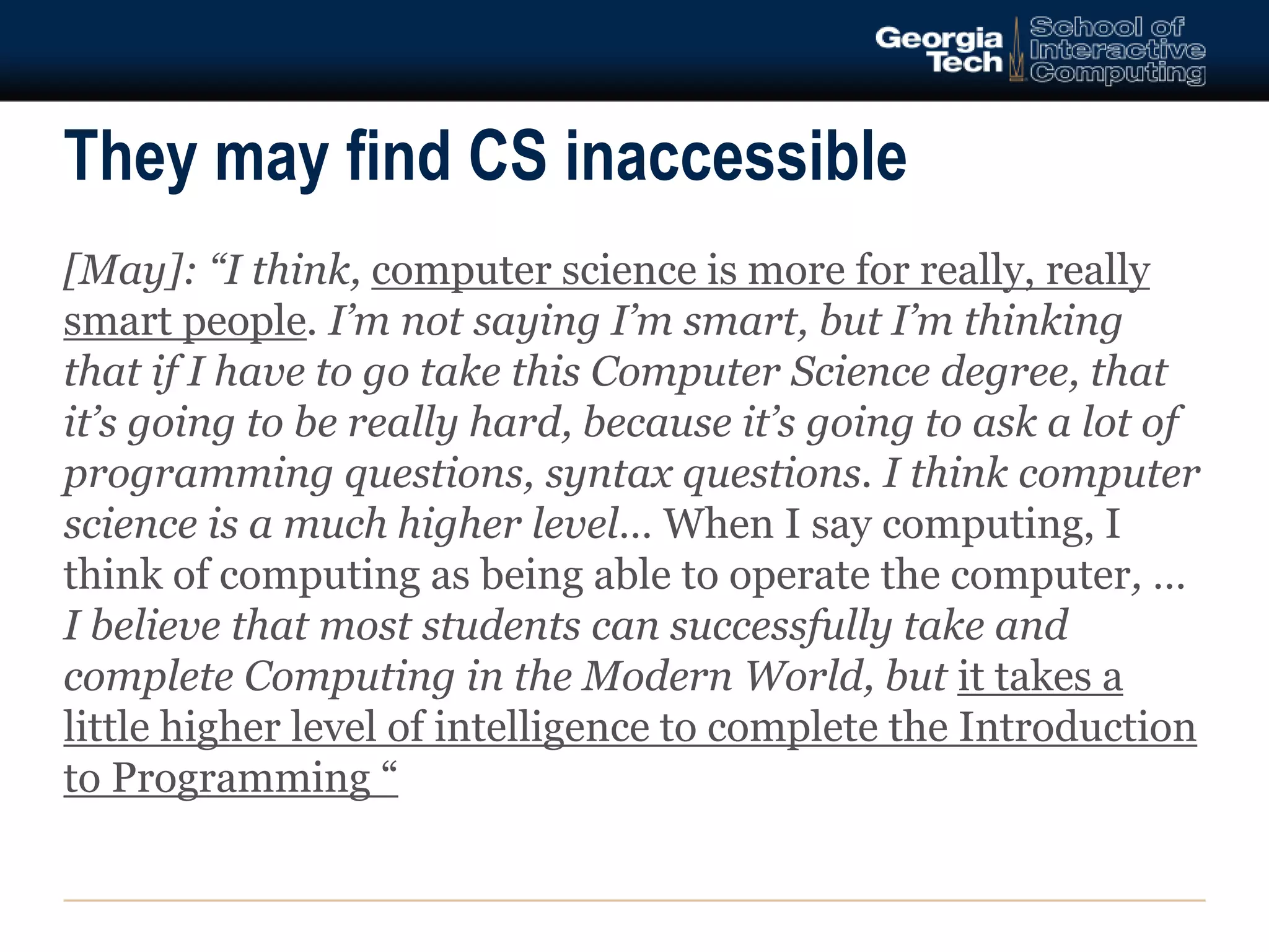They may find CS inaccessible 
[May]: “I think, computer science is more for really, really 
smart people. I’m not saying I’m smart, but I’m thinking 
that if I have to go take this Computer Science degree, that 
it’s going to be really hard, because it’s going to ask a lot of 
programming questions, syntax questions. I think computer 
science is a much higher level… When I say computing, I 
think of computing as being able to operate the computer, … 
I believe that most students can successfully take and 
complete Computing in the Modern World, but it takes a 
little higher level of intelligence to complete the Introduction 
to Programming “ 
