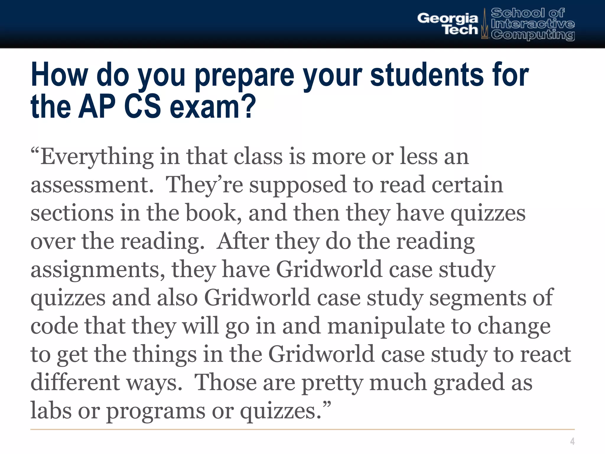 How do you prepare your students for 
the AP CS exam? 
“Everything in that class is more or less an 
assessment. They’re supposed to read certain 
sections in the book, and then they have quizzes 
over the reading. After they do the reading 
assignments, they have Gridworld case study 
quizzes and also Gridworld case study segments of 
code that they will go in and manipulate to change 
to get the things in the Gridworld case study to react 
different ways. Those are pretty much graded as 
labs or programs or quizzes.” 
4 
 