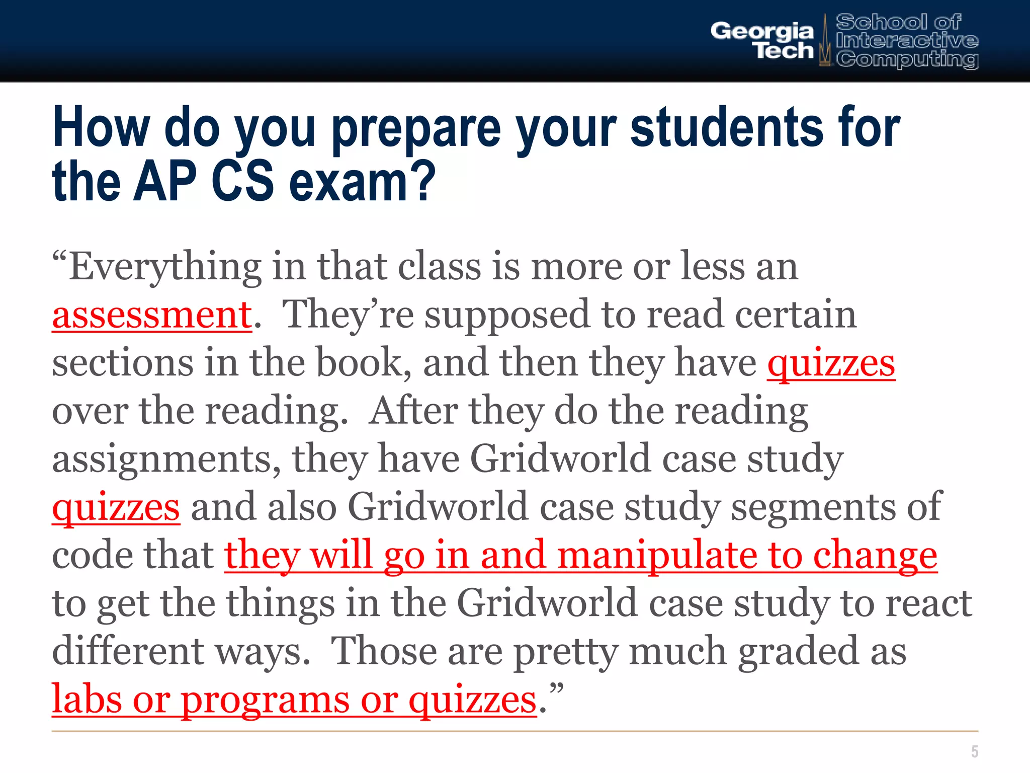 How do you prepare your students for 
the AP CS exam? 
“Everything in that class is more or less an 
assessment. They’re supposed to read certain 
sections in the book, and then they have quizzes 
over the reading. After they do the reading 
assignments, they have Gridworld case study 
quizzes and also Gridworld case study segments of 
code that they will go in and manipulate to change 
to get the things in the Gridworld case study to react 
different ways. Those are pretty much graded as 
labs or programs or quizzes.” 
5 
 