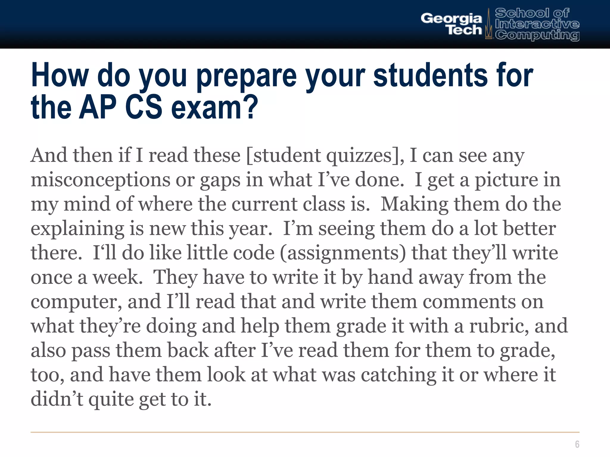 How do you prepare your students for 
the AP CS exam? 
6 
And then if I read these [student quizzes], I can see any 
misconceptions or gaps in what I’ve done. I get a picture in 
my mind of where the current class is. Making them do the 
explaining is new this year. I’m seeing them do a lot better 
there. I‘ll do like little code (assignments) that they’ll write 
once a week. They have to write it by hand away from the 
computer, and I’ll read that and write them comments on 
what they’re doing and help them grade it with a rubric, and 
also pass them back after I’ve read them for them to grade, 
too, and have them look at what was catching it or where it 
didn’t quite get to it. 
 