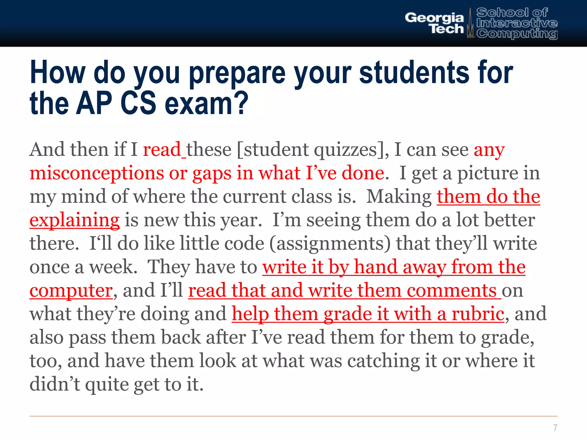 How do you prepare your students for 
the AP CS exam? 
7 
And then if I read these [student quizzes], I can see any 
misconceptions or gaps in what I’ve done. I get a picture in 
my mind of where the current class is. Making them do the 
explaining is new this year. I’m seeing them do a lot better 
there. I‘ll do like little code (assignments) that they’ll write 
once a week. They have to write it by hand away from the 
computer, and I’ll read that and write them comments on 
what they’re doing and help them grade it with a rubric, and 
also pass them back after I’ve read them for them to grade, 
too, and have them look at what was catching it or where it 
didn’t quite get to it. 
 