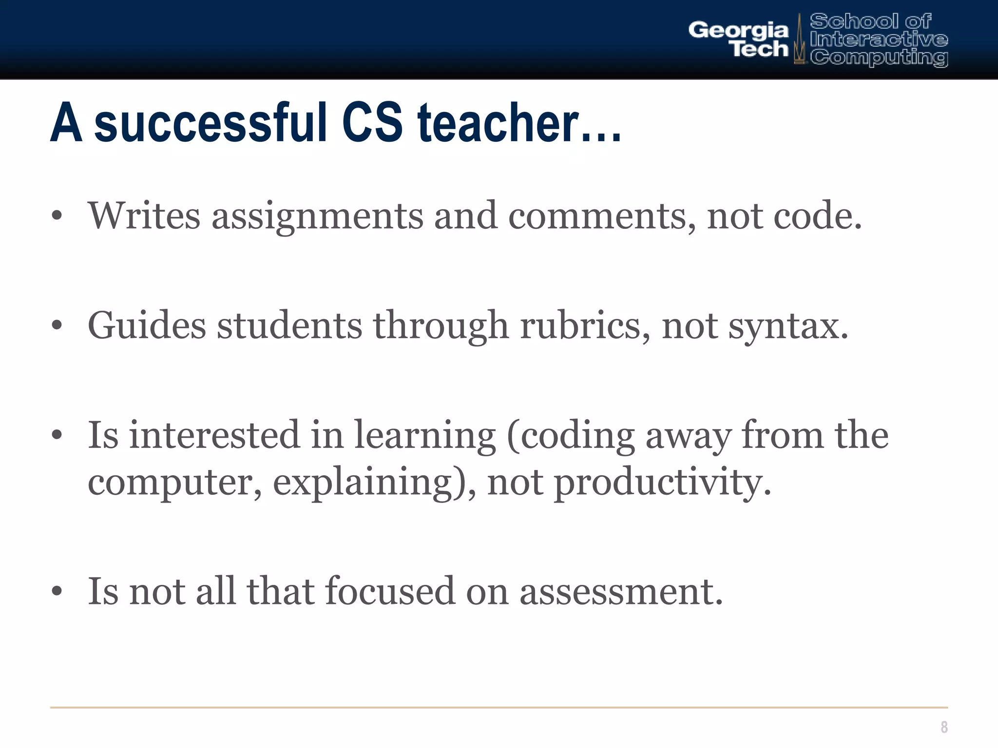 A successful CS teacher… 
8 
• Writes assignments and comments, not code. 
• Guides students through rubrics, not syntax. 
• Is interested in learning (coding away from the 
computer, explaining), not productivity. 
• Is not all that focused on assessment. 
 