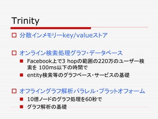 Trinity
 分散インメモリーkey/valueストア
 オンライン検索処理グラフ・データベース
 Facebook上で3 hopの範囲の220万のユーザー検
索を 100ms以下の時間で
 entity検索等のグラフベース・サービスの基礎
 オフライングラフ解析パラレル・プラットオフォーム
 10億ノードのグラフ処理を60秒で
 グラフ解析の基礎
 