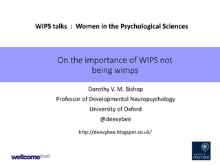 On the importance of WIPS not
being wimps
Dorothy V. M. Bishop
Professor of Developmental Neuropsychology
University of Oxford
@deevybee
WIPS talks : Women in the Psychological Sciences
http://deevybee.blogspot.co.uk/
 