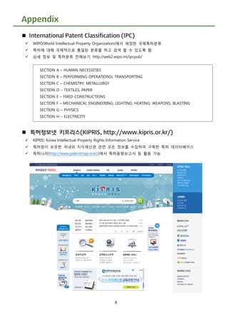 8
Appendix
 International Patent Classification (IPC)
 WIPO(World Intellectual Property Organization)에서 제정한 국제특허분류
 특허에 대해 국제적으로 통일된 분류를 하고 검색 할 수 있도록 함
 상세 정보 및 특허분류 전체보기: http://web2.wipo.int/ipcpub/
 특허정보넷 키프리스(KIPRIS, http://www.kipris.or.kr/)
 KIPRIS: Korea Intellectual Property Rights Information Service
 특허청이 보유한 국내외 지식재산권 관련 모든 정보를 수집하여 구축한 특허 데이터베이스
 특허나라(http://www.patentmap.or.kr/)에서 특허동향보고서 등 활용 가능
SECTION A – HUMAN NECESSITIES
SECTION B – PERFORMING OPERATIONSL TRANSPORTING
SECTION C – CHEMISTRY; METALLURGY
SECTION D – TEXTILES; PAPER
SECTION E – FIXED CONSTRUCTIONS
SECTION F – MECHANICAL ENGINEERING; LIGHTING; HEATING; WEAPONS; BLASTING
SECTION G – PHYSICS
SECTION H – ELECTRICITY
 