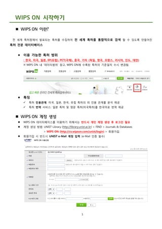 1
WIPS ON 시작하기
 WIPS ON 이란?
전 세계 특허청에서 발표되는 특허를 수집하여 전 세계 특허를 통합적으로 검색 할 수 있도록 만들어진
특허 전문 데이터베이스
 이용 가능한 특허 범위
: 한국, 미국, 일본, EP(유럽), PCT(국제), 중국, 기타 (독일, 영국, 프랑스, 러시아, 인도, 대만)
※ WIPS ON 내 ‘데이터범위’ 참고, WIPS ON에 수록된 특허의 기준일자 수시 변경됨.
 특징
 특허 인용관계: 미국, 일본, 한국, 유럽 특허의 피 인용 관계를 분석 제공
 특허 번역 서비스: 일본 특허 및 영문 특허(미국특허)를 한국어로 번역 제공
 WIPS ON 계정 생성
 WIPS ON 데이터베이스를 이용하기 위해서는 반드시 개인 계정 생성 후 로그인 필요
 계정 생성 방법: UNIST Library (http://library.unist.ac.kr) > FIND > Journals & Databases
> WIPS ON (http://cs.wipson.com/unist/login) > 회원가입
 회원가입 시 반드시 UNIST e-Mail 계정 입력 (e-Mail 인증 필수)
 