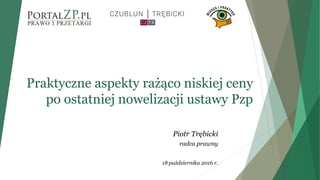 Praktyczne aspekty rażąco niskiej ceny
po ostatniej nowelizacji ustawy Pzp
Piotr Trębicki
radca prawny
18 października 2016 r.
 