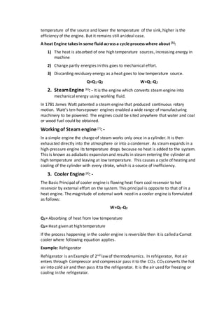 temperature of the source and lower the temperature of the sink, higher is the
efficiency of the engine. But it remains still an ideal case.
A heat Engine takes in some fluid across a cycle process where about [5]:
1) The heat is absorbed of one high temperature sources, increasing energy in
machine
2) Change partly energies in this goes to mechanical effort.
3) Discarding residuary energy as a heat goes to low temperature source.
Q=Q1-Q2 W=Q1-Q2
2. SteamEngine [6]: - It is the engine which converts steam engine into
mechanical energy using working fluid.
In 1781 James Watt patented a steam engine that produced continuous rotary
motion. Watt's ten-horsepower engines enabled a wide range of manufacturing
machinery to be powered. The engines could be sited anywhere that water and coal
or wood fuel could be obtained.
Working of Steam engine [7]:-
In a simple engine the charge of steam works only once in a cylinder. It is then
exhausted directly into the atmosphere or into a condenser. As steam expands in a
high-pressure engine its temperature drops because no heat is added to the system.
This is known as adiabatic expansion and results in steam entering the cylinder at
high temperature and leaving at low temperature. This causes a cycle of heating and
cooling of the cylinder with every stroke, which is a source of inefficiency.
3. Cooler Engine [8]: -
The Basic Principal of cooler engine is flowing heat from cool reservoir to hot
reservoir by external effort on the system. This principal is opposite to that of in a
heat engine. The magnitude of external work need in a cooler engine is formulated
as follows:
W=Q1-Q2
Q1= Absorbing of heat from low temperature
Q2= Heat given at high temperature
If the process happening in the cooler engine is reversible then it is called a Carnot
cooler where following equation applies.
Example: Refrigerator
Refrigerator is an Example of 2nd law of thermodynamics. In refrigerator, Hot air
enters through Compressor and compressor pass it to the CO2. CO2 converts the hot
air into cold air and then pass it to the refrigerator. It is the air used for freezing or
cooling in the refrigerator.
 