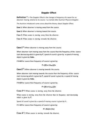 Doppler Effect
Definition[1]
:- The Doppler Effect is the change in frequency of a wave for an
observer moving relative to its source. I us named after Austrian Physicist Doppler.
The Austrian introduced some cases about the theory about Doppler Effect.
Case 1: When observer is moving away from the source.
Case 2: When observer is moving toward the source.
Case 3: When source is moving away from the observer.
Case 4: When source is moving towards the observer.
Case 1[2]
:When observer is moving away from the source.
When observer start moving away from the source than the frequency of the source
start decreasing which is given by f’, speed of sound is given by v speed of moving
object is given by Vobs .
If V=λf for source than frequency of source is given by:
f’= [(f) v-|Vobs|]/v
Case 2[3]
:When observer is moving towards the source.
When observer start moving towards the source than the frequency of the source
start increasing which is given by f’, speed of sound is given by v speed of moving
object is given by Vobs .
If V=λf for source than frequency of source is given by:
f’= [(f) v+|vobs|]/v
Case 3[4]:When source is moving away from the observer.
When source is moving away from the observer than its frequency start decreasing
which is given by f’.
Speed of sound is given by v speed of moving source is given by Vs.
If V=λf for source than frequency of source is given by:
F’= (fv)/v+|Vs|
Case 4[5]:When source is moving towards the observer.
 
