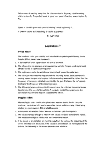 When source is moving away from the observer than its frequency start increasing
which is given by f’, speed of sound is given by v speed of moving source is given by
Vs.
Speed of sound is given by v speed of moving source is given by Vs.
If V=λf for source than frequency of source is given by:
f’= (fv)/v-|Vs|
Applications [6]
Police Radar:
The handheld radar guns used by police to check for speeding vehicles rely on the
Doppler Effect. Here's how they work:
1. A police officer takes a position on the side of the road.
2. The officer aims his radar gun at an approaching vehicle. The gun sends out a burst
of radio waves at a particular frequency.
3. The radio waves strike the vehicle and bounce back toward the radar gun.
4. The radar gun measures the frequency of the returning waves. Because the car is
moving toward the gun, the frequency of the returning waves will be higher than the
frequency of the waves initially transmitted by the gun. The faster the car's speed,
the higher the frequency of the returning wave.
5. The difference between the emitted frequency and the reflected frequency is used
to determine the speed of the vehicle. A computer inside the gun performs the
calculation instantly and displays a speed to the officer.
Doppler radar:
Meteorologists use a similarprinciple to read weather events. In this case, the
stationary transmitter is located in a weather station and the moving object being
studied is a storm system. This is what happens:
1. Radio waves are emitted from a weather station at a specific frequency.
2. The waves are large enough to interact with clouds and other atmospheric objects.
The waves strike objects and bounce back toward the station.
3. If the clouds or precipitation are moving away from the station, the frequency of the
waves reflected back decreases. If the clouds or precipitation are moving toward the
station, the frequency of the waves reflected back increases.
 