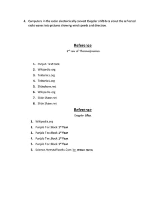 4. Computers in the radar electronically convert Doppler shiftdata about the reflected
radio waves into pictures showing wind speeds and direction.
Reference
2nd
Law of Thermodynamics
1. Punjab Text book
2. Wikipedia.org
3. Tektonics.org
4. Tektonics.org
5. Slideshare.net
6. Wikipedia.org
7. Slide Share.net
8. Slide Share.net
Reference
Doppler Effect
1. Wikipedia.org
2. Punjab Text Book 1st Year
3. Punjab Text Book 1st Year
4. Punjab Text Book 1st Year
5. Punjab Text Book 1st Year
6. Science.Howstuffworks.Com by William Harris
 