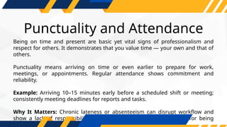Punctuality and Attendance
Being on time and present are basic yet vital signs of professionalism and
respect for others. It demonstrates that you value time — your own and that of
others.
Punctuality means arriving on time or even earlier to prepare for work,
meetings, or appointments. Regular attendance shows commitment and
reliability.
Example: Arriving 10–15 minutes early before a scheduled shift or meeting;
consistently meeting deadlines for reports and tasks.
Why It Matters: Chronic lateness or absenteeism can disrupt workflow and
show a lack of responsibility. Punctual workers earn a reputation for being
dependable and disciplined.
 