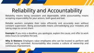Reliability and Accountability
Reliability means being consistent and dependable, while accountability means
accepting responsibility for your actions, both good and bad.
Reliable workers complete their tasks efficiently and accurately even without
constant supervision. Being accountable means acknowledging your mistakes and
taking steps to correct them.
Example: If you miss a deadline, you apologize, explain the cause, and offer to work
extra hours to complete the task.
Why It Matters: Employers value employees who can be trusted to perform well
without being reminded. Accountability also creates a culture of ownership and
continuous improvement.
 