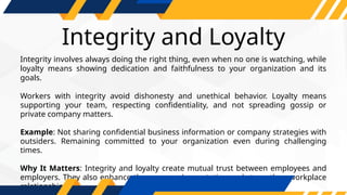 Integrity and Loyalty
Integrity involves always doing the right thing, even when no one is watching, while
loyalty means showing dedication and faithfulness to your organization and its
goals.
Workers with integrity avoid dishonesty and unethical behavior. Loyalty means
supporting your team, respecting confidentiality, and not spreading gossip or
private company matters.
Example: Not sharing confidential business information or company strategies with
outsiders. Remaining committed to your organization even during challenging
times.
Why It Matters: Integrity and loyalty create mutual trust between employees and
employers. They also enhance the company’s reputation and strengthen workplace
relationships.
 