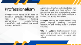 Professionalism
A professional worker understands that how
they act, speak, and look reflects their
competence and the organization’s image.
They know when to seek help and how to
interact courteously with others.
Example: Wearing the proper uniform, using
polite language, greeting colleagues
respectfully, and avoiding rude or offensive
behavior.
Why It Matters: Professionalism builds
respect and promotes a healthy, productive
work environment where everyone feels
valued.
Professionalism refers to the way an
individual conducts themselves at
work. It includes dressing
appropriately, communicating
respectfully, and maintaining good
manners and ethics.
 
