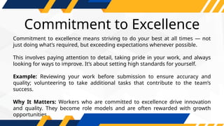 Commitment to Excellence
Commitment to excellence means striving to do your best at all times — not
just doing what’s required, but exceeding expectations whenever possible.
This involves paying attention to detail, taking pride in your work, and always
looking for ways to improve. It’s about setting high standards for yourself.
Example: Reviewing your work before submission to ensure accuracy and
quality; volunteering to take additional tasks that contribute to the team’s
success.
Why It Matters: Workers who are committed to excellence drive innovation
and quality. They become role models and are often rewarded with growth
opportunities.
 
