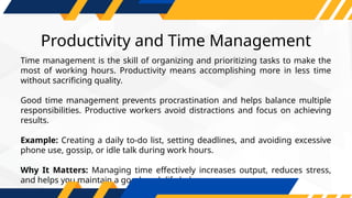 Productivity and Time Management
Time management is the skill of organizing and prioritizing tasks to make the
most of working hours. Productivity means accomplishing more in less time
without sacrificing quality.
Good time management prevents procrastination and helps balance multiple
responsibilities. Productive workers avoid distractions and focus on achieving
results.
Example: Creating a daily to-do list, setting deadlines, and avoiding excessive
phone use, gossip, or idle talk during work hours.
Why It Matters: Managing time effectively increases output, reduces stress,
and helps you maintain a good work-life balance.
 