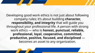 Developing good work ethics is not just about following
company rules; it’s about building character,
responsibility, and integrity that will guide you
throughout your professional life. A person with strong
work ethics — who is honest, punctual, reliable,
professional, loyal, cooperative, committed,
productive, positive, focused, and disciplined —
becomes an asset to any organization.
 