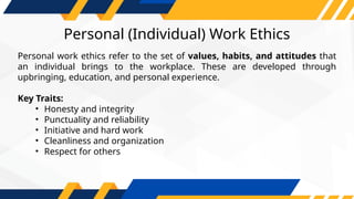 Personal (Individual) Work Ethics
Personal work ethics refer to the set of values, habits, and attitudes that
an individual brings to the workplace. These are developed through
upbringing, education, and personal experience.
Key Traits:
• Honesty and integrity
• Punctuality and reliability
• Initiative and hard work
• Cleanliness and organization
• Respect for others
 