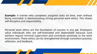 Example: A trainee who completes assigned tasks on time, even without
being reminded, is demonstrating strong personal work ethics. This shows
self-discipline and responsibility.
Personal work ethics are the foundation of success in any job. Employers
value individuals who are self-motivated and dependable because such
workers require minimal supervision and contribute positively to the work
environment. These ethics can be strengthened through consistent practice,
reflection, and feedback.
 