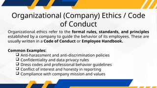 Organizational (Company) Ethics / Code
of Conduct
Organizational ethics refer to the formal rules, standards, and principles
established by a company to guide the behavior of its employees. These are
usually written in a Code of Conduct or Employee Handbook.
Common Examples:
 Anti-harassment and anti-discrimination policies
 Confidentiality and data privacy rules
 Dress codes and professional behavior guidelines
 Conflict of interest and honesty in reporting
 Compliance with company mission and values
 