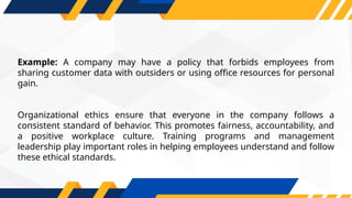 Example: A company may have a policy that forbids employees from
sharing customer data with outsiders or using office resources for personal
gain.
Organizational ethics ensure that everyone in the company follows a
consistent standard of behavior. This promotes fairness, accountability, and
a positive workplace culture. Training programs and management
leadership play important roles in helping employees understand and follow
these ethical standards.
 