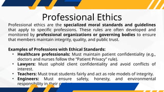 Professional Ethics
Professional ethics are the specialized moral standards and guidelines
that apply to specific professions. These rules are often developed and
monitored by professional organizations or governing bodies to ensure
that members maintain integrity, quality, and public trust.
Examples of Professions with Ethical Standards:
• Healthcare professionals: Must maintain patient confidentiality (e.g.,
doctors and nurses follow the “Patient Privacy” rule).
• Lawyers: Must uphold client confidentiality and avoid conflicts of
interest.
• Teachers: Must treat students fairly and act as role models of integrity.
• Engineers: Must ensure safety, honesty, and environmental
responsibility in their projects.
 
