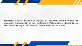 Professional ethics ensure that workers in specialized fields maintain the
reputation and credibility of their professions. Violating these standards can
lead to disciplinary actions such as suspension or loss of license.
 