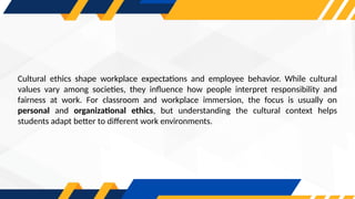 Cultural ethics shape workplace expectations and employee behavior. While cultural
values vary among societies, they influence how people interpret responsibility and
fairness at work. For classroom and workplace immersion, the focus is usually on
personal and organizational ethics, but understanding the cultural context helps
students adapt better to different work environments.
 