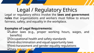 Legal / Regulatory Ethics
Legal or regulatory ethics involve the laws and government
rules that organizations and workers must follow to ensure
fairness, safety, and equality in the workplace.
Examples of Legal Requirements:
Labor laws (e.g., proper working hours, wages, and
benefits)
Occupational health and safety standards
Anti-discrimination and equal opportunity laws
Anti-harassment and gender equality regulations
Data privacy and intellectual property rights
 
