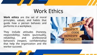 Work ethics are the set of moral
principles, values, and habits that
guide how a person behaves and
performs in a workplace.
They include attitudes (honesty,
responsibility), habits (punctuality,
reliability), and professional
behaviors (respect, confidentiality)
that help the organization and the
worker succeed.
Work Ethics
 
